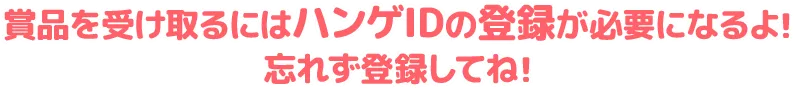 賞品を受け取るにはハンゲIDの登録が必要になるよ！忘れずに登録してね！