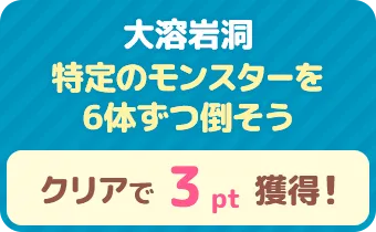 大溶岩洞　特定のモンスターを6体ずつ倒そう　クリアで 3pt 獲得！