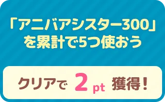 「アニバアシスター300」を累計で5つ使おう　クリアで 2pt 獲得！