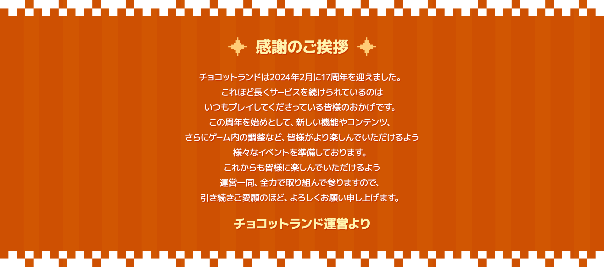 感謝のご挨拶。チョコットランドは2024年2月で17周年を迎えました。これほど長くサービスが続けられているのはチョコットランドを楽しんでくださる皆様がいるからこそです。心より御礼申し上げます。これからも皆様に愛され、楽しんでいただけるよう運営一同、全力で取り組んで参りますので、引き続きご愛顧のほど、よろしくお願い申し上げます。