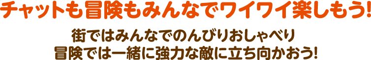 チャットも冒険もみんなでワイワイ楽しもう！  街ではみんなでのんびりおしゃべり  冒険では一緒に強力な敵に立ち向かおう！