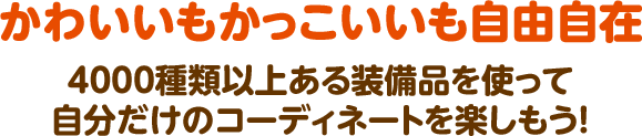 かわいいもかっこいいも自由自在  4000種類以上ある装備品を使って 自分だけのコーディネートを楽しもう！