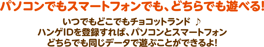 パソコンでもスマートフォンでも、どちらでも遊べる！  いつでもどこでもチョコットランド ♪ ハンゲIDを登録すれば、パソコンとスマートフォン どちらでも同じデータで遊ぶことができるよ！