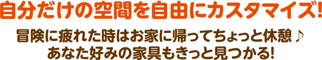 自分だけの空間を自由にカスタマイズ！ 冒険に疲れた時はお家に帰ってちょっと休憩♪ あなた好みの家具もきっと見つかる！