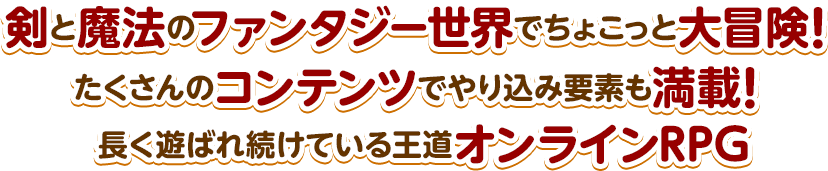 剣と魔法のファンタジー世界でちょこっと大冒険！ たくさんのコンテンツでやり込み要素も満載！ 長く遊ばれ続けている王道オンラインRPG