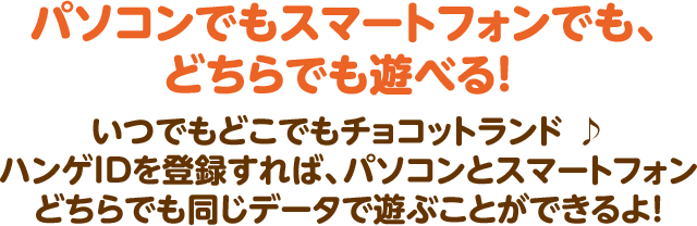 パソコンでもスマートフォンでも、どちらでも遊べる！  いつでもどこでもチョコットランド ♪ ハンゲIDを登録すれば、パソコンとスマートフォン どちらでも同じデータで遊ぶことができるよ！