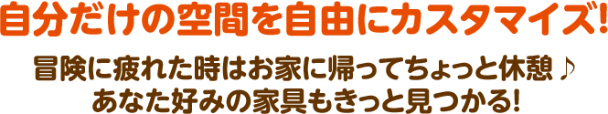 自分だけの空間を自由にカスタマイズ！ 冒険に疲れた時はお家に帰ってちょっと休憩♪ あなた好みの家具もきっと見つかる！